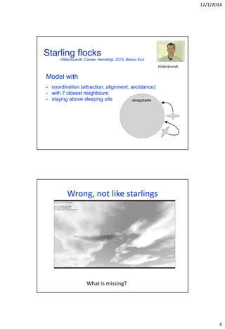 12/1/2014
4
Starling flocks
slaapplaats
- coordination (attraction, alignment, avoidance)
- with 7 closest neighbours
- staying above sleeping site
Hildenbrandt
Model with
Hildenbrandt, Carere, Hemelrijk, 2010, Behav Eco
Wrong, not like starlings
What is missing?
 