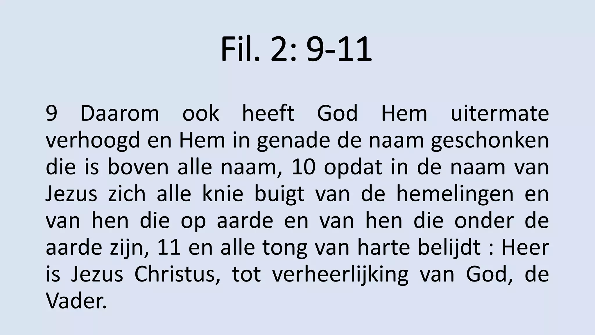 Fil. 2: 9-11
9 Daarom ook heeft God Hem uitermate
verhoogd en Hem in genade de naam geschonken
die is boven alle naam, 10 opdat in de naam van
Jezus zich alle knie buigt van de hemelingen en
van hen die op aarde en van hen die onder de
aarde zijn, 11 en alle tong van harte belijdt : Heer
is Jezus Christus, tot verheerlijking van God, de
Vader.
 