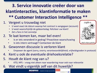 3. Service innovatie creëer door van
 klantinteracties, klantinformatie te maken
   ** Customer Interaction Intelligence **
1. Vergeet u trouwdag niet
   • U weet exact de datum waarop het contract is aangegaan (account)
   • U weet waarschijnlijk de geboortedag: feliciteer uw klant!
   • Zet u fans in het zonnetje
2. Te laat komen kan, maar bel even!
   •   Is er iets veranderd in gedrag? Proactieve waarschuwing
   •   Is iets intern vertraagt? Contacteer de klant
3. Gewonnen discussie is verloren klant
   •   Empower de agent (sorry, snorry, verantwoordelijkheid, vrijheidsgraden in protocol)
4. Kent u ook de eventuele driehoeksrelatie?
5. Houdt de klant nog van u?
   •   KTO, NPS -: vraag niet alleen naar waardering maar ook naar relevantie
6. Wat vindt u eigenlijk zelf van dit huwelijk?
 