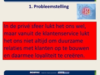 1. Probleemstelling


In de privé sfeer lukt het ons wel,
maar vanuit de klantenservice lukt
het ons niet altijd om duurzame
relaties met klanten op te bouwen
en daarmee loyaliteit te creëren.
 