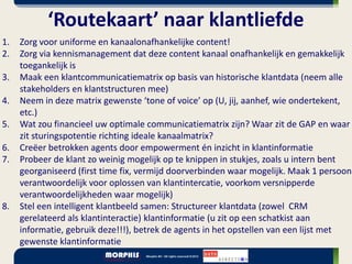 ‘Routekaart’ naar klantliefde
1.   Zorg voor uniforme en kanaalonafhankelijke content!
2.   Zorg via kennismanagement dat deze content kanaal onafhankelijk en gemakkelijk
     toegankelijk is
3.   Maak een klantcommunicatiematrix op basis van historische klantdata (neem alle
     stakeholders en klantstructuren mee)
4.   Neem in deze matrix gewenste ‘tone of voice’ op (U, jij, aanhef, wie ondertekent,
     etc.)
5.   Wat zou financieel uw optimale communicatiematrix zijn? Waar zit de GAP en waar
     zit sturingspotentie richting ideale kanaalmatrix?
6.   Creëer betrokken agents door empowerment én inzicht in klantinformatie
7.   Probeer de klant zo weinig mogelijk op te knippen in stukjes, zoals u intern bent
     georganiseerd (first time fix, vermijd doorverbinden waar mogelijk. Maak 1 persoon
     verantwoordelijk voor oplossen van klantintercatie, voorkom versnipperde
     verantwoordelijkheden waar mogelijk)
8.   Stel een intelligent klantbeeld samen: Structureer klantdata (zowel CRM
     gerelateerd als klantinteractie) klantinformatie (u zit op een schatkist aan
     informatie, gebruik deze!!!), betrek de agents in het opstellen van een lijst met
     gewenste klantinformatie
 