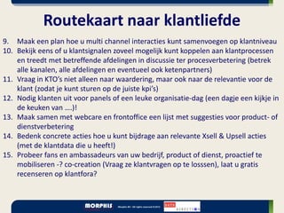 Routekaart naar klantliefde
9. Maak een plan hoe u multi channel interacties kunt samenvoegen op klantniveau
10. Bekijk eens of u klantsignalen zoveel mogelijk kunt koppelen aan klantprocessen
    en treedt met betreffende afdelingen in discussie ter procesverbetering (betrek
    alle kanalen, alle afdelingen en eventueel ook ketenpartners)
11. Vraag in KTO’s niet alleen naar waardering, maar ook naar de relevantie voor de
    klant (zodat je kunt sturen op de juiste kpi’s)
12. Nodig klanten uit voor panels of een leuke organisatie-dag (een dagje een kijkje in
    de keuken van ….)!
13. Maak samen met webcare en frontoffice een lijst met suggesties voor product- of
    dienstverbetering
14. Bedenk concrete acties hoe u kunt bijdrage aan relevante Xsell & Upsell acties
    (met de klantdata die u heeft!)
15. Probeer fans en ambassadeurs van uw bedrijf, product of dienst, proactief te
    mobiliseren -? co-creation (Vraag ze klantvragen op te losssen), laat u gratis
    recenseren op klantfora?
 