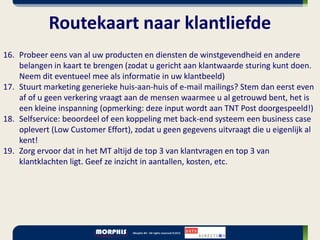 Routekaart naar klantliefde
16. Probeer eens van al uw producten en diensten de winstgevendheid en andere
    belangen in kaart te brengen (zodat u gericht aan klantwaarde sturing kunt doen.
    Neem dit eventueel mee als informatie in uw klantbeeld)
17. Stuurt marketing generieke huis-aan-huis of e-mail mailings? Stem dan eerst even
    af of u geen verkering vraagt aan de mensen waarmee u al getrouwd bent, het is
    een kleine inspanning (opmerking: deze input wordt aan TNT Post doorgespeeld!)
18. Selfservice: beoordeel of een koppeling met back-end systeem een business case
    oplevert (Low Customer Effort), zodat u geen gegevens uitvraagt die u eigenlijk al
    kent!
19. Zorg ervoor dat in het MT altijd de top 3 van klantvragen en top 3 van
    klantklachten ligt. Geef ze inzicht in aantallen, kosten, etc.
 