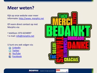Meer weten?
Kijk op onze website voor meer
informatie: http://www. morphis.net

Of neem direct contact op met
Morphis via:

• telefoon: 073-6234097
• e-mail: info@morphis.net


U kunt ons ook volgen via:
    LinkedIn
    Twitter
    YouTube
    Facebook
 