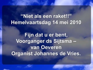 “Niet als een raket!!”Hemelvaartsdag 14 mei 2010Fijn dat u er bent,Voorganger ds Sijtsma – van OeverenOrganist Johannes de Vries.   