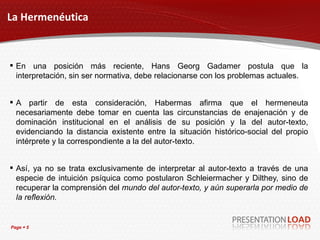 La Hermenéutica En una posición más reciente, Hans Georg Gadamer postula que la interpretación, sin ser normativa, debe relacionarse con los problemas actuales. A partir de esta consideración, Habermas afirma que el hermeneuta necesariamente debe tomar en cuenta las circunstancias de enajenación y de dominación institucional en el análisis de su posición y la del autor-texto, evidenciando la distancia existente entre la situación histórico-social del propio intérprete y la correspondiente a la del autor-texto. Así, ya no se trata exclusivamente de interpretar al autor-texto a través de una especie de intuición psíquica como postularon Schleiermacher y Dilthey, sino de recuperar la comprensión del  mundo del autor-texto, y aún superarla por medio de la reflexión. 