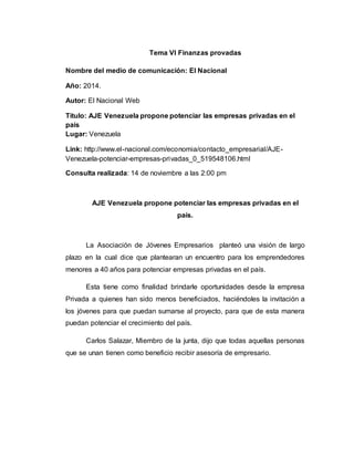 Tema VI Finanzas provadas
Nombre del medio de comunicación: El Nacional
Año: 2014.
Autor: El Nacional Web
Titulo: AJE Venezuela propone potenciar las empresas privadas en el
país
Lugar: Venezuela
Link: http://www.el-nacional.com/economia/contacto_empresarial/AJE-
Venezuela-potenciar-empresas-privadas_0_519548106.html
Consulta realizada: 14 de noviembre a las 2:00 pm
AJE Venezuela propone potenciar las empresas privadas en el
país.
La Asociación de Jóvenes Empresarios planteó una visión de largo
plazo en la cual dice que plantearan un encuentro para los emprendedores
menores a 40 años para potenciar empresas privadas en el país.
Esta tiene como finalidad brindarle oportunidades desde la empresa
Privada a quienes han sido menos beneficiados, haciéndoles la invitación a
los jóvenes para que puedan sumarse al proyecto, para que de esta manera
puedan potenciar el crecimiento del país.
Carlos Salazar, Miembro de la junta, dijo que todas aquellas personas
que se unan tienen como beneficio recibir asesoría de empresario.
 