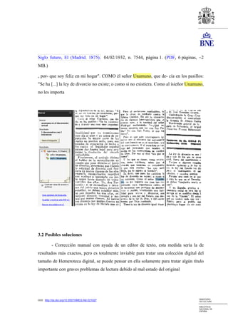 Siglo futuro, El (Madrid. 1875). 04/02/1932, n. 7544, página 1. (PDF, 6 páginas, ~2
MB.)

, por- que soy feliz en mi hogar". COMO él señor Unamuno, que de- cía en los pasillos:
"Se ha [...] la ley de divorcio no existe; o como si no existiera. Como al isieñor Unamuno,
no les importa




3.2 Posibles soluciones

          - Corrección manual con ayuda de un editor de texto, esta medida sería la de
resultados más exactos, pero es totalmente inviable para tratar una colección digital del
tamaño de Hemeroteca digital, se puede pensar en ella solamente para tratar algún título
importante con graves problemas de lectura debido al mal estado del original




                                                                                        MINISTERIO
DOI: http://dx.doi.org/10.5557/IIMEI2-N2-021027                                         DE CULTURA

                                                                                        BIBLIOTECA
                                                                                        NACIONAL DE
                                                                                        ESPAÑA
 