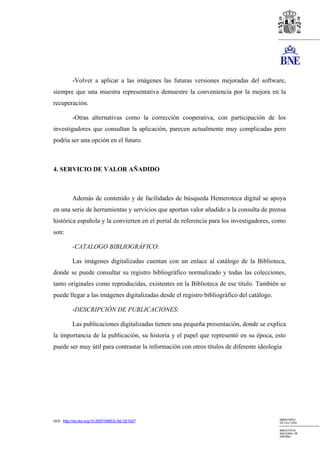-Volver a aplicar a las imágenes las futuras versiones mejoradas del software,
siempre que una muestra representativa demuestre la conveniencia por la mejora en la
recuperación.

          -Otras alternativas como la corrección cooperativa, con participación de los
investigadores que consultan la aplicación, parecen actualmente muy complicadas pero
podría ser una opción en el futuro.



4. SERVICIO DE VALOR AÑADIDO



          Además de contenido y de facilidades de búsqueda Hemeroteca digital se apoya
en una serie de herramientas y servicios que aportan valor añadido a la consulta de prensa
histórica española y la convierten en el portal de referencia para los investigadores, como
son:

          -CATALOGO BIBLIOGRÁFICO:

          Las imágenes digitalizadas cuentan con un enlace al catálogo de la Biblioteca,
donde se puede consultar su registro bibliográfico normalizado y todas las colecciones,
tanto originales como reproducidas, existentes en la Biblioteca de ese título. También se
puede llegar a las imágenes digitalizadas desde el registro bibliográfico del catálogo.

          -DESCRIPCIÓN DE PUBLICACIONES:

          Las publicaciones digitalizadas tienen una pequeña presentación, donde se explica
la importancia de la publicación, su historia y el papel que representó en su época, esto
puede ser muy útil para contrastar la información con otros títulos de diferente ideología




                                                                                          MINISTERIO
DOI: http://dx.doi.org/10.5557/IIMEI2-N2-021027                                           DE CULTURA

                                                                                          BIBLIOTECA
                                                                                          NACIONAL DE
                                                                                          ESPAÑA
 