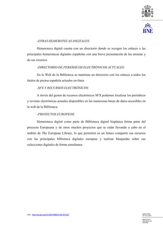 -OTRAS HEMEROTECAS DIGITALES:

          Hemeroteca digital cuenta con un directorio donde se recogen los enlaces a las
principales hemerotecas digitales españolas con una breve presentación de las mismas y
de sus recursos

          -DIRECTORIO DE PERIÓDICOS ELECTRÓNICOS ACTUALES:

          En la Web de la Biblioteca se mantiene un directorio con los enlaces a todos los
títulos de prensa española actuales en-línea

          -SFX Y RECURSOS ELECTRÓNICOS:

          A través del gestor de recursos electrónicos SFX podemos localizar los periódicos
y revistas electrónicas actuales disponibles en las numerosas bases de datos accesibles en
la web de la Biblioteca.

          -PROYECTOS EUROPEOS:

          Hemeroteca digital como parte de Biblioteca digital hispánica forma parte del
proyecto Europeana y de otros muchos proyectos que se están llevando a cabo en el
ámbito de The European Library, lo que permitirá en un futuro compartir sus recursos
con las principales biblioteca digitales europeas y realizar búsquedas sobre sus
colecciones digitales de forma simultanea.




                                                                                        MINISTERIO
DOI: http://dx.doi.org/10.5557/IIMEI2-N2-021027                                         DE CULTURA

                                                                                        BIBLIOTECA
                                                                                        NACIONAL DE
                                                                                        ESPAÑA
 