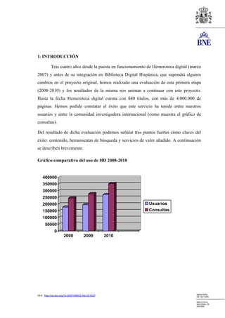 1. INTRODUCCIÓN

          Tras cuatro años desde la puesta en funcionamiento de Hemeroteca digital (marzo
2007) y antes de su integración en Biblioteca Digital Hispánica, que supondrá algunos
cambios en el proyecto original, hemos realizado una evaluación de esta primera etapa
(2008-2010) y los resultados de la misma nos animan a continuar con este proyecto.
Hasta la fecha Hemeroteca digital cuenta con 840 títulos, con más de 4.000.000 de
páginas. Hemos podido constatar el éxito que este servicio ha tenido entre nuestros
usuarios y entre la comunidad investigadora internacional (como muestra el gráfico de
consultas).

Del resultado de dicha evaluación podemos señalar tres puntos fuertes como claves del
éxito: contenido, herramientas de búsqueda y servicios de valor añadido. A continuación
se describen brevemente.

Gráfico comparativo del uso de HD 2008-2010


    400000
    350000
    300000
    250000
    200000                                                   Usuarios
    150000                                                   Consultas
    100000
      50000
             0
                     2008            2009         2010




                                                                                      MINISTERIO
DOI: http://dx.doi.org/10.5557/IIMEI2-N2-021027                                       DE CULTURA

                                                                                      BIBLIOTECA
                                                                                      NACIONAL DE
                                                                                      ESPAÑA
 