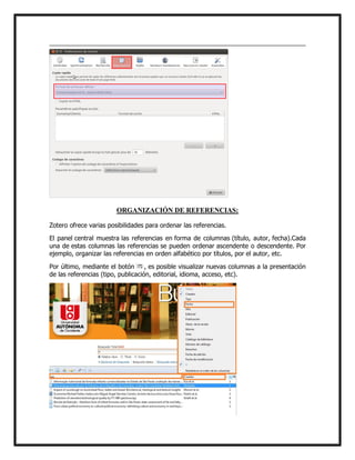ORGANIZACIÓN DE REFERENCIAS:
Zotero ofrece varias posibilidades para ordenar las referencias.
El panel central muestra las referencias en forma de columnas (título, autor, fecha).Cada
una de estas columnas las referencias se pueden ordenar ascendente o descendente. Por
ejemplo, organizar las referencias en orden alfabético por títulos, por el autor, etc.
Por último, mediante el botón
, es posible visualizar nuevas columnas a la presentación
de las referencias (tipo, publicación, editorial, idioma, acceso, etc).

 