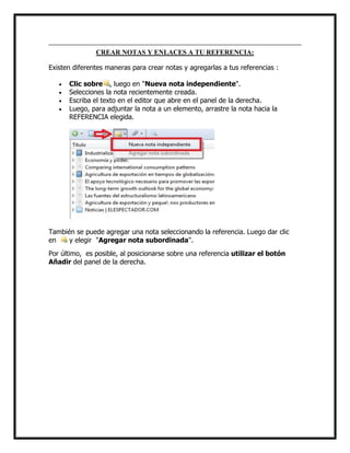 CREAR NOTAS Y ENLACES A TU REFERENCIA:
Existen diferentes maneras para crear notas y agregarlas a tus referencias :





Clic sobre , luego en "Nueva nota independiente".
Selecciones la nota recientemente creada.
Escriba el texto en el editor que abre en el panel de la derecha.
Luego, para adjuntar la nota a un elemento, arrastre la nota hacia la
REFERENCIA elegida.

También se puede agregar una nota seleccionando la referencia. Luego dar clic
en
y elegir "Agregar nota subordinada".
Por último, es posible, al posicionarse sobre una referencia utilizar el botón
Añadir del panel de la derecha.

 