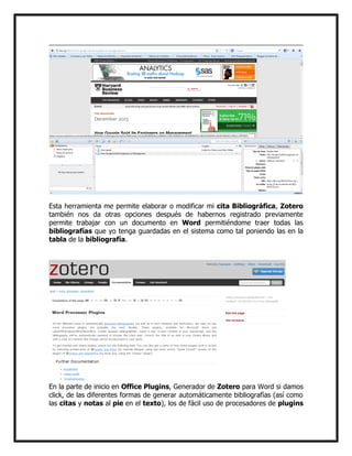 Esta herramienta me permite elaborar o modificar mi cita Bibliográfica, Zotero
también nos da otras opciones después de habernos registrado previamente
permite trabajar con un documento en Word permitiéndome traer todas las
bibliografías que yo tenga guardadas en el sistema como tal poniendo las en la
tabla de la bibliografía.

En la parte de inicio en Office Plugins, Generador de Zotero para Word si damos
click, de las diferentes formas de generar automáticamente bibliografías (así como
las citas y notas al pie en el texto), los de fácil uso de procesadores de plugins

 