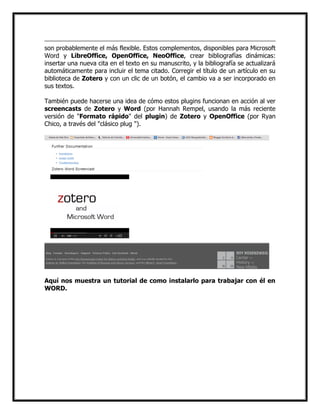 son probablemente el más flexible. Estos complementos, disponibles para Microsoft
Word y LibreOffice, OpenOffice, NeoOffice, crear bibliografías dinámicas:
insertar una nueva cita en el texto en su manuscrito, y la bibliografía se actualizará
automáticamente para incluir el tema citado. Corregir el título de un artículo en su
biblioteca de Zotero y con un clic de un botón, el cambio va a ser incorporado en
sus textos.
También puede hacerse una idea de cómo estos plugins funcionan en acción al ver
screencasts de Zotero y Word (por Hannah Rempel, usando la más reciente
versión de "Formato rápido" del plugin) de Zotero y OpenOffice (por Ryan
Chico, a través del "clásico plug ").

Aquí nos muestra un tutorial de como instalarlo para trabajar con él en
WORD.

 