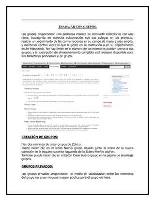 TRABAJAR CON GRUPOS.
Los grupos proporcionan una poderosa manera de compartir colecciones con una
clase, trabajando en estrecha colaboración con sus colegas en un proyecto,
realizar un seguimiento de las conversaciones en su campo de manera más amplia,
y mantener control sobre lo que la gente en su institución o en su departamento
están trabajando. No hay límite en el número de los miembros pueden unirse a sus
grupos, y la suscripción de almacenamiento completa está siempre disponible para
sus bibliotecas personales y de grupo.

CREACIÓN DE GRUPOS:
Hay dos maneras de crear grupos de Zotero:
Puede hacer clic en el icono Nuevo grupo situado junto al icono de la nueva
colección en la esquina superior izquierda de la Zotero firefox add-on.
También puede hacer clic en el botón Crear nuevo grupo en la página de aterrizaje
grupos.
GRUPOS PRIVADOS:
Los grupos privados proporcionan un medio de colaboración entre los miembros
del grupo sin crear ninguna imagen pública para el grupo en línea.

 