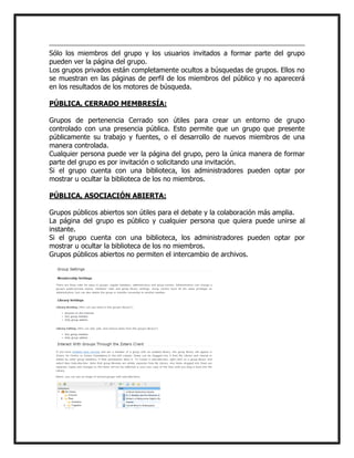Sólo los miembros del grupo y los usuarios invitados a formar parte del grupo
pueden ver la página del grupo.
Los grupos privados están completamente ocultos a búsquedas de grupos. Ellos no
se muestran en las páginas de perfil de los miembros del público y no aparecerá
en los resultados de los motores de búsqueda.
PÚBLICA, CERRADO MEMBRESÍA:
Grupos de pertenencia Cerrado son útiles para crear un entorno de grupo
controlado con una presencia pública. Esto permite que un grupo que presente
públicamente su trabajo y fuentes, o el desarrollo de nuevos miembros de una
manera controlada.
Cualquier persona puede ver la página del grupo, pero la única manera de formar
parte del grupo es por invitación o solicitando una invitación.
Si el grupo cuenta con una biblioteca, los administradores pueden optar por
mostrar u ocultar la biblioteca de los no miembros.
PÚBLICA, ASOCIACIÓN ABIERTA:
Grupos públicos abiertos son útiles para el debate y la colaboración más amplia.
La página del grupo es público y cualquier persona que quiera puede unirse al
instante.
Si el grupo cuenta con una biblioteca, los administradores pueden optar por
mostrar u ocultar la biblioteca de los no miembros.
Grupos públicos abiertos no permiten el intercambio de archivos.

 