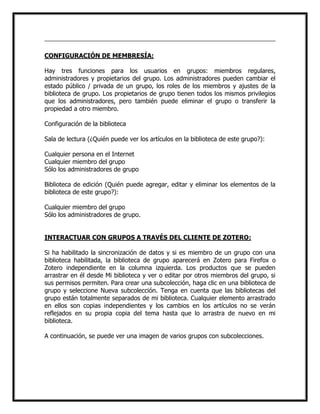 CONFIGURACIÓN DE MEMBRESÍA:
Hay tres funciones para los usuarios en grupos: miembros regulares,
administradores y propietarios del grupo. Los administradores pueden cambiar el
estado público / privada de un grupo, los roles de los miembros y ajustes de la
biblioteca de grupo. Los propietarios de grupo tienen todos los mismos privilegios
que los administradores, pero también puede eliminar el grupo o transferir la
propiedad a otro miembro.
Configuración de la biblioteca
Sala de lectura (¿Quién puede ver los artículos en la biblioteca de este grupo?):
Cualquier persona en el Internet
Cualquier miembro del grupo
Sólo los administradores de grupo
Biblioteca de edición (Quién puede agregar, editar y eliminar los elementos de la
biblioteca de este grupo?):
Cualquier miembro del grupo
Sólo los administradores de grupo.
INTERACTUAR CON GRUPOS A TRAVÉS DEL CLIENTE DE ZOTERO:
Si ha habilitado la sincronización de datos y si es miembro de un grupo con una
biblioteca habilitada, la biblioteca de grupo aparecerá en Zotero para Firefox o
Zotero independiente en la columna izquierda. Los productos que se pueden
arrastrar en él desde Mi biblioteca y ver o editar por otros miembros del grupo, si
sus permisos permiten. Para crear una subcolección, haga clic en una biblioteca de
grupo y seleccione Nueva subcolección. Tenga en cuenta que las bibliotecas del
grupo están totalmente separados de mi biblioteca. Cualquier elemento arrastrado
en ellos son copias independientes y los cambios en los artículos no se verán
reflejados en su propia copia del tema hasta que lo arrastra de nuevo en mi
biblioteca.
A continuación, se puede ver una imagen de varios grupos con subcolecciones.

 