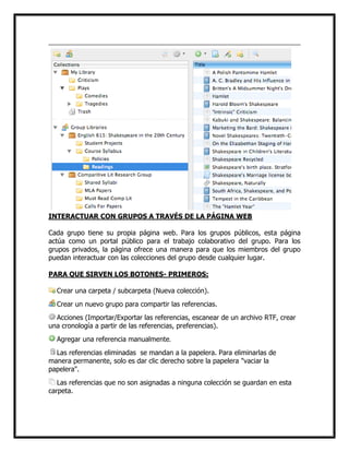 INTERACTUAR CON GRUPOS A TRAVÉS DE LA PÁGINA WEB
Cada grupo tiene su propia página web. Para los grupos públicos, esta página
actúa como un portal público para el trabajo colaborativo del grupo. Para los
grupos privados, la página ofrece una manera para que los miembros del grupo
puedan interactuar con las colecciones del grupo desde cualquier lugar.
PARA QUE SIRVEN LOS BOTONES- PRIMEROS:
Crear una carpeta / subcarpeta (Nueva colección).
Crear un nuevo grupo para compartir las referencias.
Acciones (Importar/Exportar las referencias, escanear de un archivo RTF, crear
una cronología a partir de las referencias, preferencias).
Agregar una referencia manualmente.
Las referencias eliminadas se mandan a la papelera. Para eliminarlas de
manera permanente, solo es dar clic derecho sobre la papelera "vaciar la
papelera".
Las referencias que no son asignadas a ninguna colección se guardan en esta
carpeta.

 