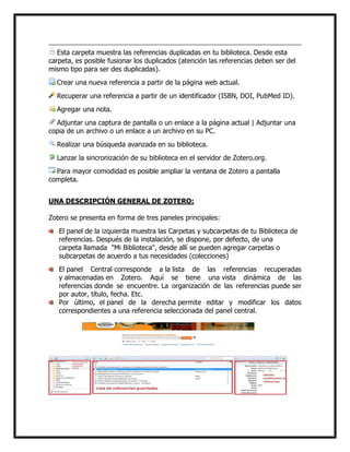 Esta carpeta muestra las referencias duplicadas en tu biblioteca. Desde esta
carpeta, es posible fusionar los duplicados (atención las referencias deben ser del
mismo tipo para ser des duplicadas).
Crear una nueva referencia a partir de la página web actual.
Recuperar una referencia a partir de un identificador (ISBN, DOI, PubMed ID).
Agregar una nota.
Adjuntar una captura de pantalla o un enlace a la página actual | Adjuntar una
copia de un archivo o un enlace a un archivo en su PC.
Realizar una búsqueda avanzada en su biblioteca.
Lanzar la sincronización de su biblioteca en el servidor de Zotero.org.
Para mayor comodidad es posible ampliar la ventana de Zotero a pantalla
completa.
UNA DESCRIPCIÓN GENERAL DE ZOTERO:
Zotero se presenta en forma de tres paneles principales:
El panel de la izquierda muestra las Carpetas y subcarpetas de tu Biblioteca de
referencias. Después de la instalación, se dispone, por defecto, de una
carpeta llamada "Mi Biblioteca", desde allí se pueden agregar carpetas o
subcarpetas de acuerdo a tus necesidades (colecciones)
El panel Central corresponde a la lista de las referencias recuperadas
y almacenadas en Zotero. Aquí se tiene una vista dinámica de las
referencias donde se encuentre. La organización de las referencias puede ser
por autor, título, fecha. Etc.
Por último, el panel de la derecha permite editar y modificar los datos
correspondientes a una referencia seleccionada del panel central.

 