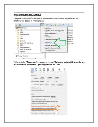 PREFERENCIAS EN ZOTERO:
Luego de la instalación de Zotero, es conveniente modificar las preferencias
(Préférences Zotero > Preferencias) :

En la pestaña "Generales", escoger la opción "Adjuntar automáticamente los
archivos PDF y de otros tipos al guardar un Item".

 