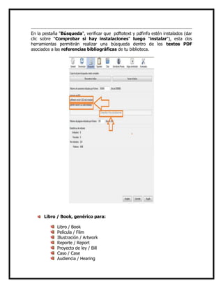 En la pestaña "Búsqueda", verificar que pdftotext y pdfinfo estén instalados (dar
clic sobre "Comprobar si hay instalaciones" luego "instalar"), esta dos
herramientas permitirán realizar una búsqueda dentro de los textos PDF
asociados a las referencias bibliográficas de tu biblioteca.

Libro / Book, genérico para:
Libro / Book
Película / Film
Illustración / Artwork
Reporte / Report
Proyecto de ley / Bill
Caso / Case
Audiencia / Hearing

 