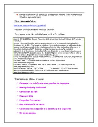 Revise en Internet y/o construya o elabore un reporte sobre Hemerotecas
virtuales, que contengan:
*Dirección electrónica:
http://www.sinab.unal.edu.co/?q=node/17
*Fecha de creación: No tiene fecha de creación.
*Derechos de autor: Normatividad para publicación en línea
Acuerdo 035 de 2003 del Consejo Académico de la Universidad Nacional. Estatuto de Propiedad
Intelectual.
Licencia y Autorización de los autores para publicar obras en el Repositorio Institucional UN.
Resolución 001 de 2011 "Por la cual se establecen los procedimientos para la publicación de las
tesis de maestría y doctorado de los estudiantes de la Universidad Nacional de Colombia en el
Repositorio Institucional UN". Disponible en: http://sinab.unal.edu.co/?q=node/118
Artículo 61 de la Constitución Nacional de Colombia. Disponible en www.derechodeautor.gov.co
COMUNIDAD ANDINA. Decisión Andina 351 de 1993.Régimen común sobre derecho de autor y
derechos conexos. Disponible en www.derechodeautor.gov.co
Código Penal Capítulo VIII DE LOS DELITOS CONTRA LOS DERECHOS DE AUTOR. Disponible en
www.derechodeautor.gov.co
COLOMBIA. LEY 23 DE 1982 SOBRE DERECHO DE AUTOR. Disponible en
www.derechodeautor.gov.co
COLOMBIA. LEY 44 DE 1993 REFORMA Y ADICIONA LA LEY 23 DE 1982 Disponible en
www.derechodeautor.gov.co
DIRECCIÓN NACIONAL DE DERECHOS DE AUTOR. Circulares 06 y 07 de 2002 de la Unidad
Administrativa Especial Dirección Nacional de Derecho de Autor. Disponible en
www.derechodeautor.gov.co

*Organización de página: presenta:
 Cabecera con la información o nombre de la página.
 Menú principal y horizontal.
 Generación de RSS
 Mapa del Sitio
 Preguntas Frecuentes
 Una información de Inicio.
 Columnas de navegación a la derecha y a la izquierda
 Un pie de página.

 