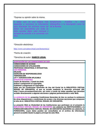 *Exprese su opinión sobre la misma.
A pesar que es una página más Simplemente
muestra
la
ficha
asequible a encontrar la información bibliográfica o la descripción como tal
para descargar los archivos como tal de la Revista.
deben ser suscriptores por ende se
debe cancelar algún valor mensual o
semanal de acuerdo a lo convenido con
ellos.

*Dirección electrónica:
http://www.cervantesvirtual.com/hemeroteca/
*Fecha de creación:
*Derechos de autor: MARCO LEGAL
ACEPTACIÓN DE LAS CONDICIONES DE USO
CONDICIONES DE ACCESO
CONDICIONES DE UTILIZACIÓN
PROPIEDAD INDUSTRIAL E INTELECTUAL
USO PERSONAL
ENLACES
EXENCIÓN DE RESPONSABILIDAD
TERMINACIÓN
LEY Y JURISDICCIÓN APLICABLE
Solicitud de contenidos
Cesión de derechos / Cessió de drets
Author's assignment of copyrights
Publisher's assignment of copyrights
Estas son las Condiciones Generales de Uso del Portal de la BIBLIOTECA VIRTUAL
MIGUEL DE CERVANTES, al que se accede mediante la dirección principal URL
http://www.cervantesvirtual.com, así como a través de todas aquellas que permitan
acceder directamente a algunas secciones o páginas pertenecientes a esta Web.
La existencia de las presentes Condiciones Generales de Uso no excluye la existencia
de otras disposiciones o condiciones de acceso a las diversas secciones que componen
el sitio de la BIBLIOTECA VIRTUAL MIGUEL DE CERVANTES.
La presente Web es titularidad de las Instituciones que participan en el proyecto la
BIBLIOTECA VIRTUAL MIGUEL DE CERVANTES (en adelante las INSTITUCIONES) y la
FUNDACIÓN BIBLIOTECA VIRTUAL MIGUEL DE CERVANTES SAAVEDRA (en adelante, la
FUNDACIÓN), cuyos datos pueden ser consultados en el archivo de información
general accesible desde la página principal de esta Web.

 