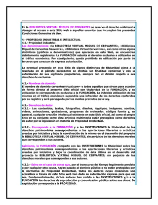 En la BIBLIOTECA VIRTUAL MIGUEL DE CERVANTES se reserva el derecho unilateral a
denegar el acceso a este Sitio web a aquellos usuarios que incumplan las presentes
Condiciones Generales de Uso.
4.- PROPIEDAD INDUSTRIAL E INTELECTUAL
4.1.- Propiedad Industrial
Las denominaciones «la BIBLIOTECA VIRTUAL MIGUEL DE CERVANTES», «Biblioteca
Miguel de Cervantes Saavedra», «Biblioteca Virtual Cervantina», así como otros signos
distintivos (gráficos o denominativos) que aparecen en esta Web, se encuentran
debidamente registrados. La FUNDACIÓN ostenta el derecho exclusivo a utilizarlos en
el tráfico económico. Por consiguiente, queda prohibida su utilización por parte de
terceros que carezcan de expresa autorización.
La eventual presencia en este Sitio de signos distintivos de titularidad ajena a la
reseñada en el párrafo precedente se efectúa sin finalidad comercial y con la
autorización de sus legítimos propietarios, siempre con el debido respeto a sus
derechos de exclusiva.
4.2.- Nombres de dominio
El nombre de dominio cervantesvirtual.com» y todos aquellos que sirvan para acceder
de forma directa al presente Sitio oficial son titularidad de la FUNDACIÓN, y su
utilización le corresponde en exclusiva a la FUNDACIÓN. La indebida utilización de los
mismos en el tráfico económico supondría una infracción de los derechos conferidos
por su registro y será perseguido por los medios previstos en la Ley.
4.3.- Derechos de Autor
4.3.1.- Los contenidos, textos, fotografías, diseños, logotipos, imágenes, sonidos,
vídeos, animaciones, grabaciones, programas de ordenador, códigos fuente y, en
general, cualquier creación intelectual existente en este Sitio oficial, así como el propio
Sitio en su conjunto como obra artística multimedia están protegidos como derechos
de autor por la legislación en materia de Propiedad Intelectual.
4.3.2.- Corresponde a la FUNDACIÓN y a las INSTITUCIONES la titularidad de los
derechos patrimoniales correspondientes a las aportaciones literarias o artísticas
creadas por iniciativa y bajo la coordinación de la misma en el desarrollo del proyecto
la BIBLIOTECA VIRTUAL MIGUEL DE CERVANTES, sin perjuicio de los derechos morales
que corresponden a sus autores.
Asimismo, la FUNDACIÓN comparte con las INSTITUCIONES la titularidad sobre los
derechos patrimoniales correspondientes a las aportaciones literarias y artísticas
creadas por iniciativa y bajo la coordinación de ésta última en el desarrollo del
proyecto la BIBLIOTECA VIRTUAL MIGUEL DE CERVANTES, sin perjuicio de los
derechos morales que correspondan a sus autores.
4.3.3.- Salvo en el caso de obras que, por el transcurso del tiempo legalmente previsto
o por cualquier otra causa, hayan pasado al dominio público o no estén protegidas por
la normativa de Propiedad Intelectual, todos los autores cuyas creaciones son
accesibles a través de este Sitio web han dado su autorización expresa para que así
sea. Fundamentalmente, dichos autores han cedido a las INSTITUCIONES y/o a la
FUNDACIÓN los derechos de reproducción y comunicación pública sobre sus obras. Su
explotación corresponde a la PROPIEDAD.

 