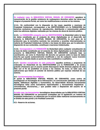 En cualquier caso, la BIBLIOTECA VIRTUAL MIGUEL DE CERVANTES agradece la
comunicación de la posible existencia de cualesquiera derechos sobre las obras que
integran el presente Portal, así como las modificaciones o errores en los mismos.
4.3.4.- De conformidad con lo dispuesto en las Leyes española y mexicana de
Propiedad Intelectual, corresponden a las INSTITUCIONES y/o la FUNDACIÓN los
derechos exclusivos conexos de reproducción, distribución y comunicación pública
sobre las ediciones digitales realizadas por las mismas de obras de dominio público.
4.3.5.- La FUNDACIÓN comparte con las INSTITUCIONES la titularidad sobre la base
de datos constituida por el conjunto de obras digitalizadas en el desarrollo del
proyecto la BIBLIOTECA VIRTUAL MIGUEL DE CERVANTES, la cual goza de la
protección que, la normativa nacional, los convenios y acuerdos internacionales en
materia de Propiedad Intelectual, brindan a las bases de datos que, por la selección o
disposición de sus contenidos, constituyan creaciones intelectuales.
4.3.6.- Corresponderá a la FUNDACIÓN la titularidad sobre cualquier actualización de
la base de datos constituida por el conjunto de obras digitalizadas en el desarrollo del
proyecto la BIBLIOTECA VIRTUAL MIGUEL DE CERVANTES realizada bajo su
coordinación, así como la titularidad del derecho sui generis sobre la base de datos
descrita que quede sustancialmente modificada a raíz de cualquier nueva inversión
sustancial, evaluada desde un punto de vista cuantitativo o cualitativo.
4.3.7.- Quedan exceptuados de esta protección aquellos archivos o programas de
ordenador no titularidad de las INSTITUCIONES y/o la FUNDACIÓN y de acceso
gratuito (freeware) que el usuario puede descargarse desde diversas páginas de este
Sitio con el fin de posibilitar el acceso a las mismas. Se trata, en todo caso, de
aplicaciones que tienen el carácter de dominio público por expresa voluntad de sus
autores.
4.4.- Las herramientas Tecnológicas.
El portal la BIBLIOTECA VIRTUAL MIGUEL DE CERVANTES, como centro de
investigación en tecnologías de la información y la comunicación aplicados a la edición
digital, bibliotecas digitales y humanística, ha desarrollado diversas herramientas
tecnológicas tales como buscadores especializados y herramientas lingüísticas concordancias, diccionarios,...- que pueden estar a disposición del usuario en el
presente portal.
En todo caso, las herramientas tecnológicas desarrolladas por la BIBLIOTECA VIRTUAL
MIGUEL DE CERVANTES se encuentran protegidas por la legislación en materia de
Propiedad Intelectual y su utilización por el usuario debe realizarse exclusivamente en
el ámbito de este portal y sin finalidad comercial.
4.5.- Reserva de acciones.

 