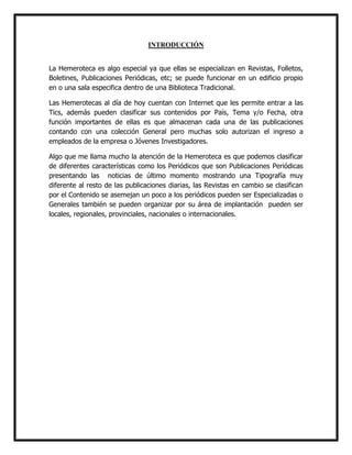 INTRODUCCIÓN
La Hemeroteca es algo especial ya que ellas se especializan en Revistas, Folletos,
Boletines, Publicaciones Periódicas, etc; se puede funcionar en un edificio propio
en o una sala especifica dentro de una Biblioteca Tradicional.
Las Hemerotecas al día de hoy cuentan con Internet que les permite entrar a las
Tics, además pueden clasificar sus contenidos por País, Tema y/o Fecha, otra
función importantes de ellas es que almacenan cada una de las publicaciones
contando con una colección General pero muchas solo autorizan el ingreso a
empleados de la empresa o Jóvenes Investigadores.
Algo que me llama mucho la atención de la Hemeroteca es que podemos clasificar
de diferentes características como los Periódicos que son Publicaciones Periódicas
presentando las noticias de último momento mostrando una Tipografía muy
diferente al resto de las publicaciones diarias, las Revistas en cambio se clasifican
por el Contenido se asemejan un poco a los periódicos pueden ser Especializadas o
Generales también se pueden organizar por su área de implantación pueden ser
locales, regionales, provinciales, nacionales o internacionales.

 