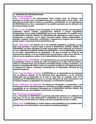 7.- EXENCIÓN DE RESPONSABILIDAD
7.1.- Por los contenidos:
7.1.1.- Informaciones: las informaciones, tanto propias como de terceros, que
aparecen en el Sitio web «cervantesvirtual.com» se proporcionan «como están», sin
garantías de ningún tipo en cuanto a su exactitud y actualización. En su consecuencia,
la PROPIEDAD no se hace responsable de los posibles perjuicios que la utilización de
las mismas pudiera causar.
7.1.2.- Errores: en relación con lo mencionado en el párrafo anterior, los documentos
publicados podrían contener inconsistencias técnicas o errores tipográficos
involuntarios, de los cuales la PROPIEDAD no se hace responsable. En cualquier caso,
la BIBLIOTECA VIRTUAL MIGUEL DE CERVANTES pide disculpas por estos errores, se
compromete a subsanar, con la mayor brevedad posible, dichas irregularidades y
agradece cualquier comentario, rectificación o sugerencia al respecto, que el usuario
puede remitir a comunicacion@cervantesvirtual.com
7.1.3.- Hiperenlaces: los enlaces, con o sin contenido publicitario, existentes en este
Sitio web permiten al usuario dejar el portal la BIBLIOTECA VIRTUAL MIGUEL DE
CERVANTES. Los sitios enlazados no están relacionados, salvo indicación en contrario,
ni con la BIBLIOTECA VIRTUAL MIGUEL DE CERVANTES, ni con la PROPIEDAD, quienes
no se hacen responsables de los contenidos a los que se acceda en virtud de los
mencionados enlaces, ni de las modificaciones que se lleven a cabo en los mismos, ni
del uso que de aquellos se realice, ni de la disponibilidad técnica de los mismos.
En cualquier caso, la PROPIEDAD, en concordancia con sus normas de hiperenlaces, se
comprometen a hacer lo posible por evitar la existencia en su Sitio web de enlaces a
sitios de contenido ilegal, que promuevan actividades ilícitas, racistas, xenófobas y, en
general, susceptibles de atentar contra los principios de libertad y de dignidad humana
o vulneren los valores y derechos reconocidos por la Declaración Universal de los
Derechos Humanos.
7.1.4.- Foros de debate y tertulias: la PROPIEDAD no es responsable de las opiniones
que se pudieran expresar en los diferentes foros permanentes y en las tertulias
ocasionales que se desarrollen en el seno de este Sitio. En cualquier caso, es el
propósito de la PROPIEDAD procurar la correcta utilización de estos mecanismos, con
el máximo respeto a la dignidad de las personas y a la libertad de expresión.
7.1.5.- Modificación de contenidos: Por último, la información, la presentación y los
servicios que ofrece este sitio pueden ser sometidos a cambios periódicos o puntuales,
susceptibles de ser efectuados libremente por la BIBLIOTECA VIRTUAL MIGUEL DE
CERVANTES sin que esté obligada a comunicarlo a los usuarios.
7.2.- Por el funcionamiento del Sitio:
7.2.1.- Privacidad: la PROPIEDAD no garantiza privacidad absoluta en la utilización de
este Sitio, ya que no debe descartarse la posibilidad de que terceros no autorizados
puedan tener conocimiento de la misma y de las circunstancias en que se realiza.
7.2.2.- Virus: la PROPIEDAD no acepta ninguna responsabilidad por los posibles daños
causados por virus informáticos, cuya ausencia no queda garantizada.

 