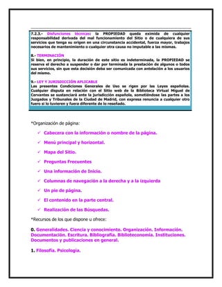 7.2.3.- Disfunciones técnicas: la PROPIEDAD queda eximida de cualquier
responsabilidad derivada del mal funcionamiento del Sitio o de cualquiera de sus
servicios que tenga su origen en una circunstancia accidental, fuerza mayor, trabajos
necesarios de mantenimiento o cualquier otra causa no imputable a las mismas.
8.- TERMINACIÓN
Si bien, en principio, la duración de este sitio es indeterminada, la PROPIEDAD se
reserva el derecho a suspender o dar por terminada la prestación de algunos o todos
sus servicios, sin que esta decisión deba ser comunicada con antelación a los usuarios
del mismo.
9.- LEY Y JURISDICCIÓN APLICABLE
Las presentes Condiciones Generales de Uso se rigen por las Leyes españolas.
Cualquier disputa en relación con el Sitio web de la Biblioteca Virtual Miguel de
Cervantes se sustanciará ante la jurisdicción española, sometiéndose las partes a los
Juzgados y Tribunales de la Ciudad de Madrid, con expresa renuncia a cualquier otro
fuero si lo tuvieren y fuera diferente de lo reseñado.

*Organización de página:
 Cabecera con la información o nombre de la página.
 Menú principal y horizontal.
 Mapa del Sitio.
 Preguntas Frecuentes
 Una información de Inicio.
 Columnas de navegación a la derecha y a la izquierda
 Un pie de página.
 El contenido en la parte central.
 Realización de las Búsquedas.
*Recursos de los que dispone u ofrece:
0. Generalidades. Ciencia y conocimiento. Organización. Información.
Documentación. Escritura. Bibliografía. Biblioteconomía. Instituciones.
Documentos y publicaciones en general.
1. Filosofía. Psicología.

 