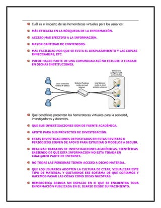 Cuál es el impacto de las hemerotecas virtuales para los usuarios:
MÁS EFICACIA EN LA BÚSQUEDA DE LA INFORMACIÓN.
ACCESO MAS EFECTIVO A LA INFORMACIÓN.
MAYOR CANTIDAD DE CONTENIDOS.
MAS FACILIDAD POR QUE SE EVITA EL DESPLAZAMIENTO Y LAS COPIAS
INNECESARIAS, ETC.
PUEDE HACER PARTE DE UNA COMUNIDAD ASÍ NO ESTUDIE O TRABAJE
EN DICHAS INSTITUCIONES.

Que beneficios presentan las hemerotecas virtuales para la sociedad,
investigadores y docentes.
QUE SUS INVESTIGACIONES SON DE FUENTE ACADÉMICA.
APOYO PARA SUS PROYECTOS DE INVESTIGACIÓN.
ESTAS INVESTIGACIONES DEPOSITADAS EN ESTAS REVISTAS O
PERIÓDICOS SIRVEN DE APOYO PARA ESTUDIAR O MODELOS A SEGUIR.
REALIZAR TRABAJOS DE INVESTIGACIONES ACADÉMICAS, CIENTÍFICAS
SABIENDO DE QUE ESTA INFORMACIÓN NO ESTA TIRADA EN
CUALQUIER PARTE DE INTERNET.
NO TODAS LAS PERSONAS TIENEN ACCESO A DICHO MATERIAL.
QUE LOS USUARIOS ADOPTEN LA CULTURA DE CITAR, VISUALIZAR ESTE
TIPO DE MATERIAL Y QUITARNOS ESE SOFISMA DE QUE COPIAMOS Y
HACEMOS PASAR LAS COSAS COMO IDEAS NUESTRAS.
HEMEROTECA BRINDA UN ESPACIO EN El QUE SE ENCUENTRA TODA
INFORMACIÓN PUBLICADA EN EL DIARIO DESDE SU NACIMIENTO.

 