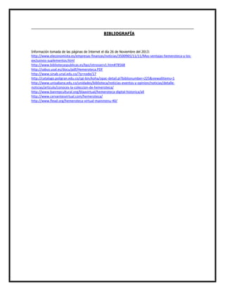 BIBLIOGRAFÍA

Información tomada de las páginas de Internet el día 26 de Noviembre del 2013:

http://www.eleconomista.es/empresas-finanzas/noticias/3500965/11/11/Mas-ventajas-hemeroteca-y-losexclusivos-suplementos.html
http://www.bibliotecaspublicas.es/bpz/otrosserv1.htm#78568
http://sabus.usal.es/docu/pdf/Hemeroteca.PDF
http://www.sinab.unal.edu.co/?q=node/17
http://catalogo.poligran.edu.co/cgi-bin/koha/opac-detail.pl?biblionumber=225&viewallitems=1
http://www.unisabana.edu.co/unidades/biblioteca/noticias-eventos-y-opinion/noticias/detallenoticias/articulo/conoces-la-coleccion-de-hemeroteca/
http://www.banrepcultural.org/blaavirtual/hemeroteca-digital-historica/all
http://www.cervantesvirtual.com/hemeroteca/
http://www.flead.org/hemeroteca-virtual-mainmenu-40/

 