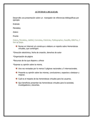 ACTIVIDAD A REALIZAR:
Desarrolle una presentación sobre un manejador de referencias bibliográficas por
ejemplo:
Endnote
Mendeley
Zotero
Procite
Zotero, Mendeley, JabRef, Connotea, CiteULike, Pybliographer, EasyBib, KBibTex, C
itavi y Qiqqa.
Revise en Internet y/o construya o elabore un reporte sobre Hemerotecas
virtuales, que contengan:
*Dirección electrónica, fecha de creación, derechos de autor
*Organización de página
*Recursos de los que dispone u ofrece
*Exprese su opinión sobre la misma.
Una vez revisadas por lo menos 5 páginas nacionales y 5 internacionales.
Presente su opinión sobre las mismas, conclusiones y aspectos a destacar y
mejorar.
Cuál es el impacto de las hemerotecas virtuales para los usuarios.
Que beneficios presentan las hemerotecas virtuales para la sociedad,
investigadores y docentes.

 
