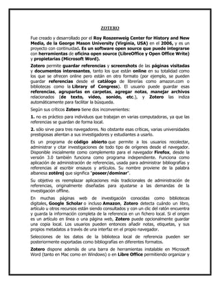 ZOTERO
Fue creado y desarrollado por el Roy Roszenweig Center for History and New
Media, de la George Mason University (Virginia, USA) en el 2006, y es un
proyecto con continuidad. Es un software open source que puede integrarse
con herramientas de oficina open source (LibreOffice y Open Office Write)
y propietarias (Microsoft Word).
Zotero permite guardar referencias y screenshots de las páginas visitadas
y documentos interesantes, tanto los que están online en su totalidad como
los que se ofrecen online pero están en otro formato (por ejemplo, se pueden
guardar referencias desde el catálogo de librerías como amazon.com o
bibliotecas como la Library of Congress). El usuario puede guardar esas
referencias, agruparlas en carpetas, agregar notas, manejar archivos
relacionados (de texto, video, sonido, etc.), y Zotero las indiza
automáticamente para facilitar la búsqueda.
Según sus críticos Zotero tiene dos inconvenientes:
1. no es práctico para individuos que trabajan en varias computadoras, ya que las
referencias se guardan de forma local.
2. sólo sirve para tres navegadores. No obstante esas críticas, varias universidades
prestigiosas alientan a sus investigadores y estudiantes a usarlo.
Es un programa de código abierto que permite a los usuarios recolectar,
administrar y citar investigaciones de todo tipo de orígenes desde el navegador.
Disponible inicialmente como complemento para el navegador Firefox, desde la
versión 3.0 también funciona como programa independiente. Funciona como
aplicación de administración de referencias, usada para administrar bibliografías y
referencias al escribir ensayos y artículos. Su nombre proviene de la palabra
albanesa zotëroj que significa "poseer/dominar".
Su objetivo es reemplazar aplicaciones más tradicionales de administración de
referencias, originalmente diseñadas para ajustarse a las demandas de la
investigación offline.
En muchas páginas web de investigación conocidas como bibliotecas
digitales, Google Scholar o incluso Amazon, Zotero detecta cuándo un libro,
artículo u otros recursos están siendo consultados y con un clic del ratón encuentra
y guarda la información completa de la referencia en un fichero local. Si el origen
es un artículo en línea o una página web, Zotero puede opcionalmente guardar
una copia local. Los usuarios pueden entonces añadir notas, etiquetas, y sus
propios metadatos a través de una interfaz en el propio navegador.
Selecciones de los datos de la biblioteca local de referencia pueden ser
posteriormente exportadas como bibliografías en diferentes formatos.
Zotero dispone además de una barra de herramientas instalable en Microsoft
Word (tanto en Mac como en Windows) o en Libre Office permitiendo organizar y

 