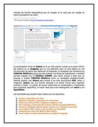 manejar las fuentes bibliográficas que se recogen en la web para ser usadas en
estos procesadores de texto.i
i

Información tomada de: http://es.wikipedia.org/wiki/Zotero

La presentación inicial de Zotero es la ya vista anterior mente en la parte inferior
del sistema es un plugging que es una aplicación pero en esta página es una
herramientas de apoyo que optimizan la búsqueda, el navegador por excelencia es
FIREFOX MOZILLA porque permite trabajar con todas las aplicaciones y también
permite trabajar con el GOOGLE CHOME; para tener acceso a todo esto se
procede a instalar FIREFOX MOZILLA como un navegador predeterminado.
Además puedes usar Zotero para anexar a tus citas documentos PDF, notas, o
imágenes. Zotero usa una función parecida a la tienda iTunes para organizar
archivos y folder. La opción de buscar referencias ya recolectadas y organizarlas
para proyectos específicos, lo hacen ideal para crear bibliografías con word o con
OpenOffice.
Las actividades que puedes hacer Zotero son las siguientes:
1.
2.
3.
4.
5.
6.
7.
8.

Captura automática de citas
Organiza etiqueta y relaciona tus colecciones
Almacena archivos PDF, imágenes y páginas web
Haz respaldo y sincroniza de manera remota tu propia Biblioteca
Accesa tu biblioteca desde donde quieras y en cualquier momento
Los archivos PDF, notas, y citas pueden ser buscados
Comparte tus citas con Word y Open Office
Toma notas en texto enriquecido en cualquier lenguaje

 