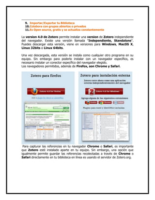 9. Importar/Exportar tu Biblioteca
10. Colabora con grupos abiertos o privados
11. Es Open source, gratis y se actualiza constantemente

La version 4.0 de Zotero permite instalar una version de Zotero independiente
del navegador. Existe una versión llamada "Independiente, Standalone".
Puedes descargar esta versión, viene en versiones para Windows, MacOS X,
Linux 32bits o Linux 64bits.
Una vez descargada, esta versión se instala como cualquier otro programa en su
equipo. Sin embargo para poderlo instalar con un navegador específico, es
necesario instalar un conector específico del navegador elegido.
Los navegadores permitidos, además de Firefox, son Chrome y Safari.

Para capturar las referencias en tu navegador Chrome o Safari, es importante
que Zotero esté instalado aparte en tu equipo. Sin embargo, una opción que
igualmente permite guardar las referencias recolectadas a través de Chrome o
Safari directamente en tu biblioteca en línea es usando el servidor de Zotero.org.

 