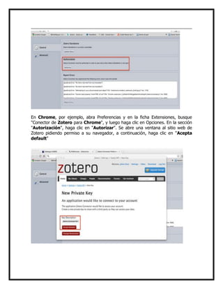 En Chrome, por ejemplo, abra Preferencias y en la ficha Extensiones, busque
"Conector de Zotero para Chrome", y luego haga clic en Opciones. En la sección
"Autorización", haga clic en "Autorizar". Se abre una ventana al sitio web de
Zotero pidiendo permiso a su navegador, a continuación, haga clic en "Acepta
default"

 