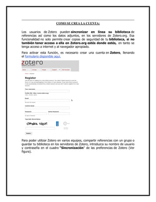 COMO SE CREA LA CUENTA:
Los usuarios de Zotero pueden sincronizar en línea su biblioteca de
referencias así como los datos adjuntos, en los servidores de Zotero.org. Esa
funcionalidad no solo permite crear copias de seguridad de tu biblioteca, si no
también tener acceso a ella en Zotero.org estés donde estés, en tanto se
tenga acceso a internet y al navegador apropiado.
Para activar esta función, es necesario crear una cuenta en Zotero, llenando
el formulario disponible aquí.

Para poder utilizar Zotero en varios equipos, compartir referencias con un grupo o
guardar tu biblioteca en los servidores de Zotero, introduzca su nombre de usuario
y contraseña en el cuadro "Sincronización" de las preferencias de Zotero (Ver
figura).

 