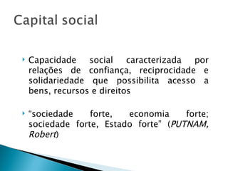    Capacidade    social    caracterizada por
    relações de confiança, reciprocidade e
    solidariedade que possibilita acesso a
    bens, recursos e direitos

   “sociedade    forte,  economia     forte;
    sociedade forte, Estado forte” (PUTNAM,
    Robert)
 