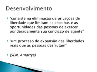    “consiste na eliminação de privações de
    liberdade que limitam as escolhas e as
    oportunidades das pessoas de exercer
    ponderadamente sua condição de agente”

   “um processo de expansão das liberdades
    reais que as pessoas desfrutam”

   (SEN, Amartya)
 