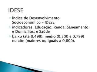    Índice de Desenvolvimento
    Socioeconômico – IDESE
   indicadores: Educação; Renda; Saneamento
    e Domicílios; e Saúde
   baixo (até 0,499), médio (0,500 e 0,799)
    ou alto (maiores ou iguais a 0,800).
 