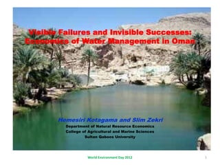 Visible Failures and Invisible Successes:
Economics of Water Management in Oman
Hemesiri Kotagama and Slim Zekri
Department of Natural Resource Economics
College of Agricultural and Marine Sciences
Sultan Qaboos University
World Environment Day 2012 1
 