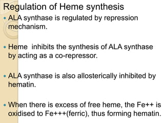 Regulation of Heme synthesis
 ALA synthase is regulated by repression
mechanism.
 Heme inhibits the synthesis of ALA synthase
by acting as a co-repressor.
 ALA synthase is also allosterically inhibited by
hematin.
 When there is excess of free heme, the Fe++ is
oxidised to Fe+++(ferric), thus forming hematin.
 