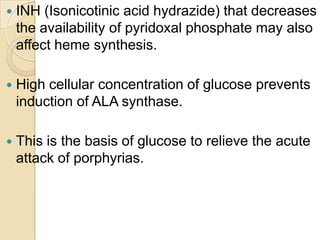  INH (Isonicotinic acid hydrazide) that decreases
the availability of pyridoxal phosphate may also
affect heme synthesis.
 High cellular concentration of glucose prevents
induction of ALA synthase.
 This is the basis of glucose to relieve the acute
attack of porphyrias.
 