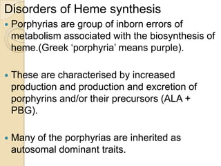 Disorders of Heme synthesis
 Porphyrias are group of inborn errors of
metabolism associated with the biosynthesis of
heme.(Greek ‘porphyria’ means purple).
 These are characterised by increased
production and production and excretion of
porphyrins and/or their precursors (ALA +
PBG).
 Many of the porphyrias are inherited as
autosomal dominant traits.
 