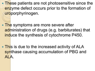  These patients are not photosensitive since the
enzyme defect occurs prior to the formation of
uroporphyrinogen.
 The symptoms are more severe after
administration of drugs (e.g. barbiturates) that
induce the synthesis of cytochrome P450.
 This is due to the increased activity of ALA
synthase causing accumulation of PBG and
ALA.
 