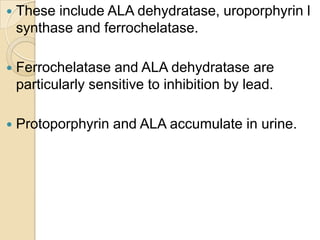  These include ALA dehydratase, uroporphyrin l
synthase and ferrochelatase.
 Ferrochelatase and ALA dehydratase are
particularly sensitive to inhibition by lead.
 Protoporphyrin and ALA accumulate in urine.
 